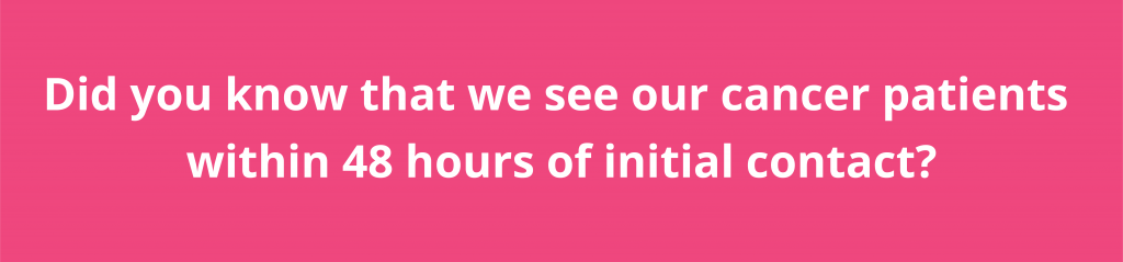 Did you know that we see our cancer patients within 48 hours of initial contact?