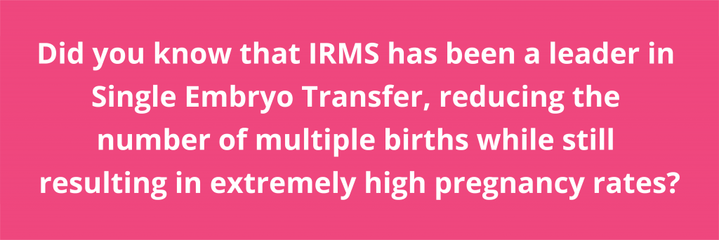 Did you know that IRMS has been a leader in Single Embryo Transfer, Reducing the number of multiple births while still resulting in extremely high pregnancy rates?